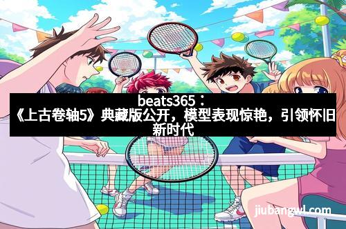 beats365：《上古卷轴5》典藏版公开，模型表现惊艳，引领怀旧新时代